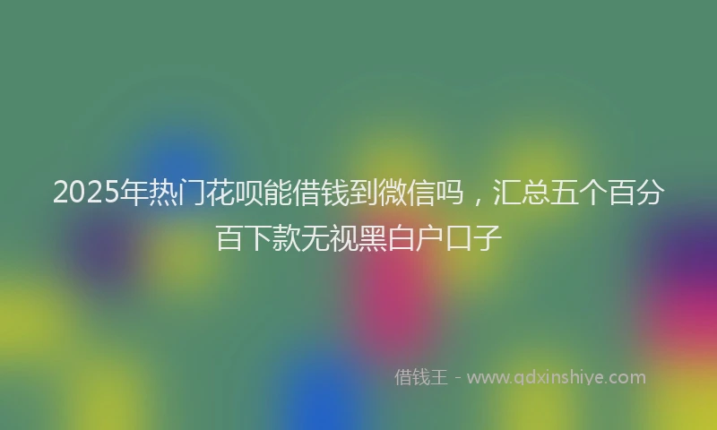 2025年热门花呗能借钱到微信吗，汇总五个百分百下款无视黑白户口子