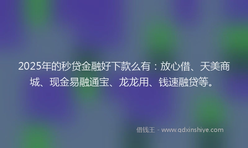 2025年的秒贷金融好下款么有：放心借、天美商城、现金易融通宝、龙龙用、钱速融贷等。