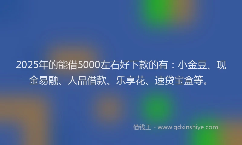 2025年的能借5000左右好下款的有：小金豆、现金易融、人品借款、乐享花、速贷宝盒等。