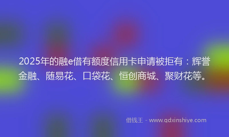2025年的融e借有额度信用卡申请被拒有：辉誉金融、随易花、口袋花、恒创商城、聚财花等。