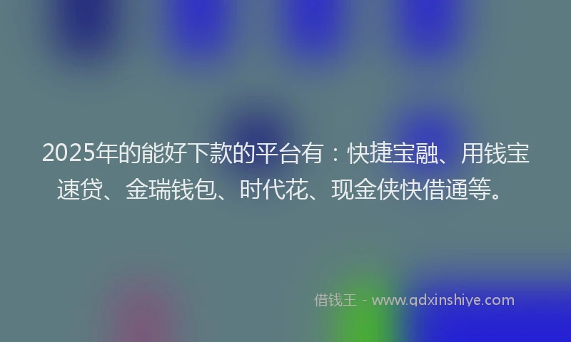 2025年的能好下款的平台有：快捷宝融、用钱宝速贷、金瑞钱包、时代花、现金侠快借通等。