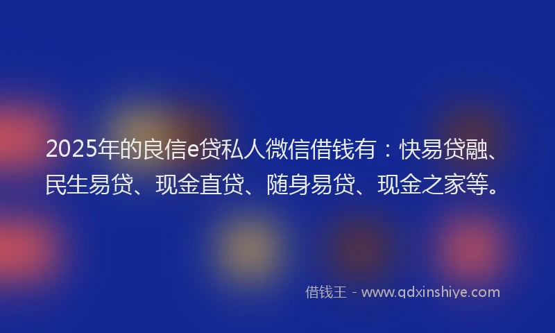 2025年的良信e贷私人微信借钱有：快易贷融、民生易贷、现金直贷、随身易贷、现金之家等。