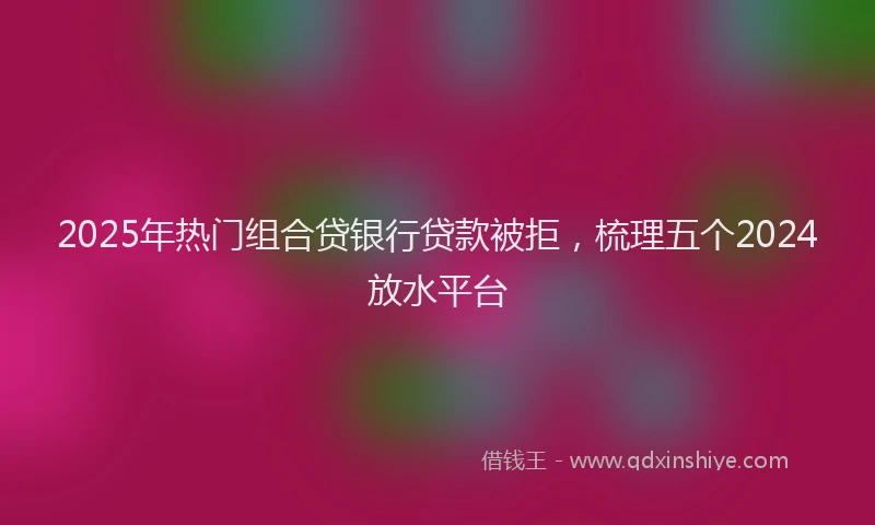 2025年热门组合贷银行贷款被拒，梳理五个2024放水平台