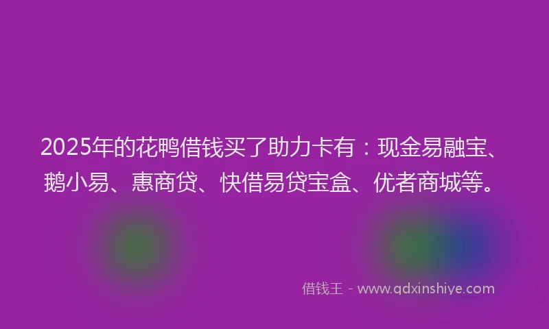 2025年的花鸭借钱买了助力卡有：现金易融宝、鹅小易、惠商贷、快借易贷宝盒、优者商城等。