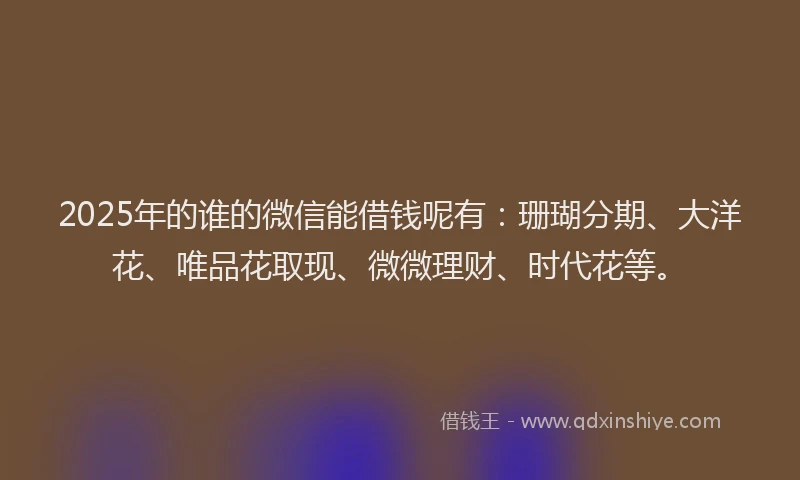 2025年的谁的微信能借钱呢有：珊瑚分期、大洋花、唯品花取现、微微理财、时代花等。