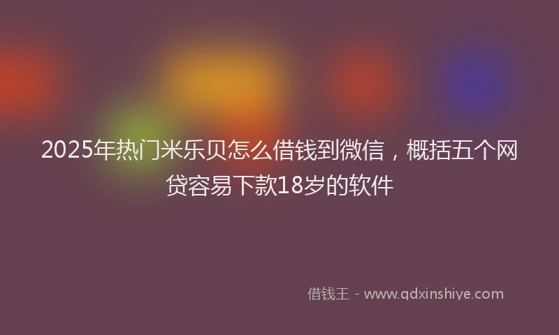 2025年热门米乐贝怎么借钱到微信，概括五个网贷容易下款18岁的软件