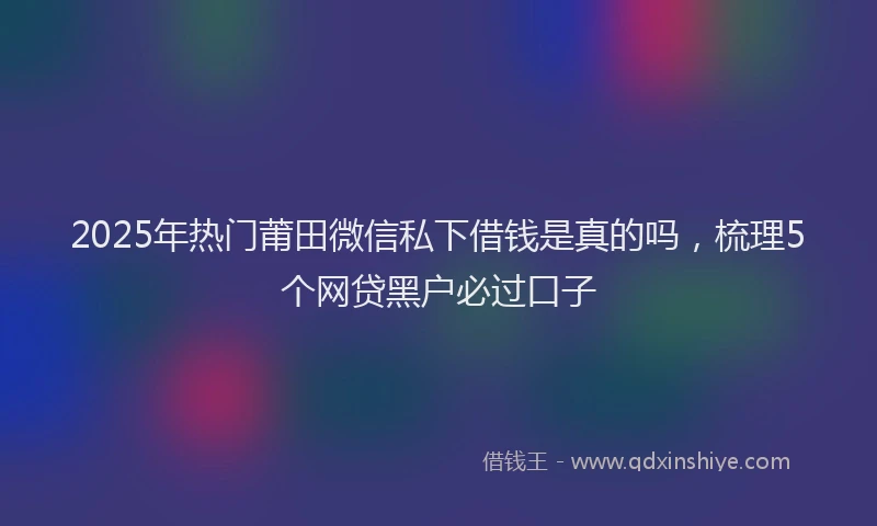 2025年热门莆田微信私下借钱是真的吗，梳理5个网贷黑户必过口子