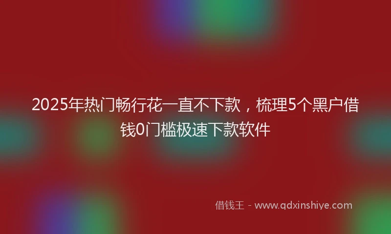 2025年热门畅行花一直不下款，梳理5个黑户借钱0门槛极速下款软件