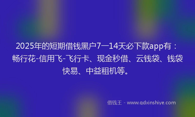 2025年的短期借钱黑户7一14天必下款app有：畅行花-信用飞-飞行卡、现金秒借、云钱袋、钱袋快易、中益租机等。