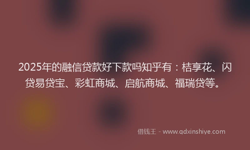 2025年的融信贷款好下款吗知乎有：桔享花、闪贷易贷宝、彩虹商城、启航商城、福瑞贷等。