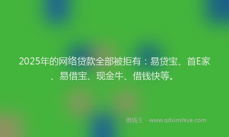 2025年的网络贷款全部被拒有：易贷宝、首E家、易借宝、现金牛、借钱快等。