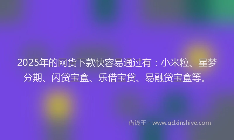 2025年的网货下款快容易通过有：小米粒、星梦分期、闪贷宝盒、乐借宝贷、易融贷宝盒等。