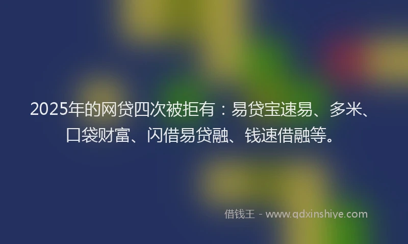 2025年的网贷四次被拒有：易贷宝速易、多米、口袋财富、闪借易贷融、钱速借融等。