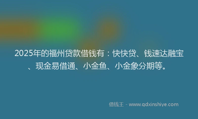 2025年的福州贷款借钱有：快快贷、钱速达融宝、现金易借通、小金鱼、小金象分期等。