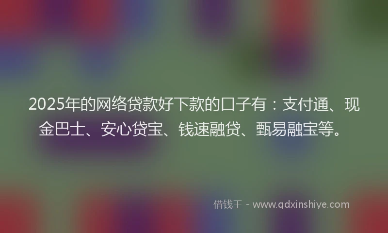2025年的网络贷款好下款的口子有：支付通、现金巴士、安心贷宝、钱速融贷、甄易融宝等。