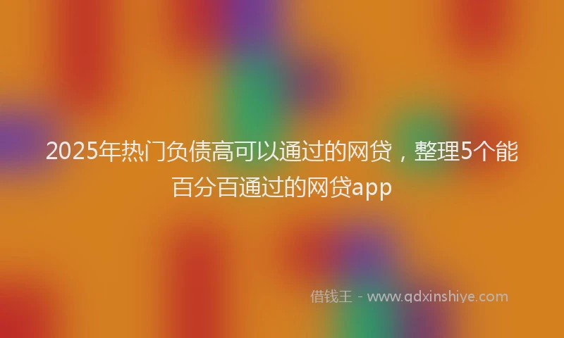 2025年热门负债高可以通过的网贷，整理5个能百分百通过的网贷app