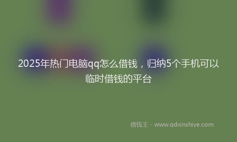 2025年热门电脑qq怎么借钱，归纳5个手机可以临时借钱的平台