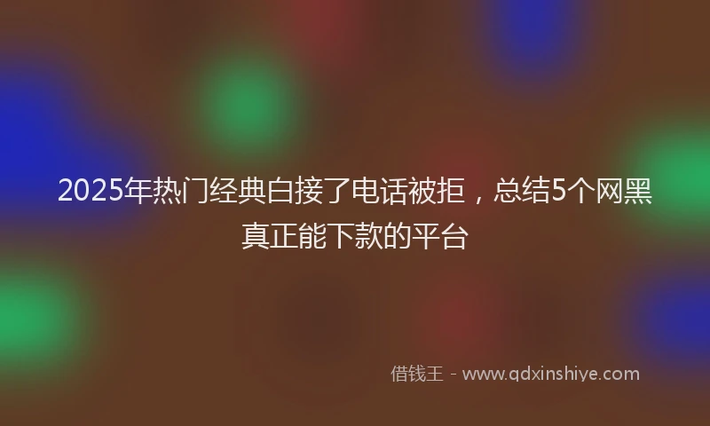 2025年热门经典白接了电话被拒，总结5个网黑真正能下款的平台