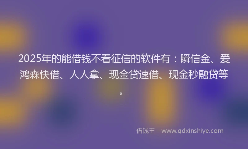 2025年的能借钱不看征信的软件有：瞬信金、爱鸿森快借、人人拿、现金贷速借、现金秒融贷等。