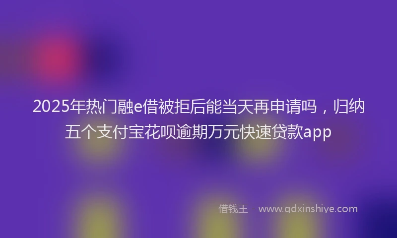 2025年热门融e借被拒后能当天再申请吗，归纳五个支付宝花呗逾期万元快速贷款app