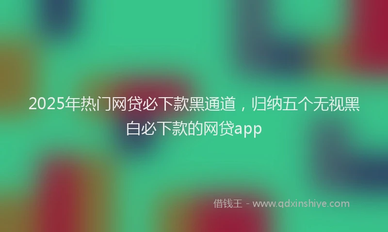 2025年热门网贷必下款黑通道，归纳五个无视黑白必下款的网贷app