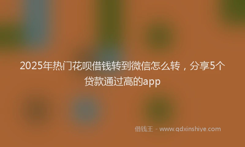 2025年热门花呗借钱转到微信怎么转，分享5个贷款通过高的app