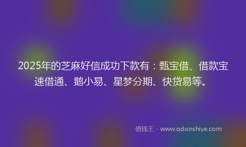2025年的芝麻好信成功下款有：甄宝借、借款宝速借通、鹅小易、星梦分期、快贷易等。