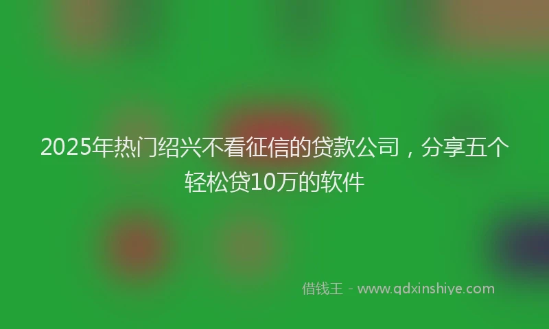 2025年热门绍兴不看征信的贷款公司，分享五个轻松贷10万的软件