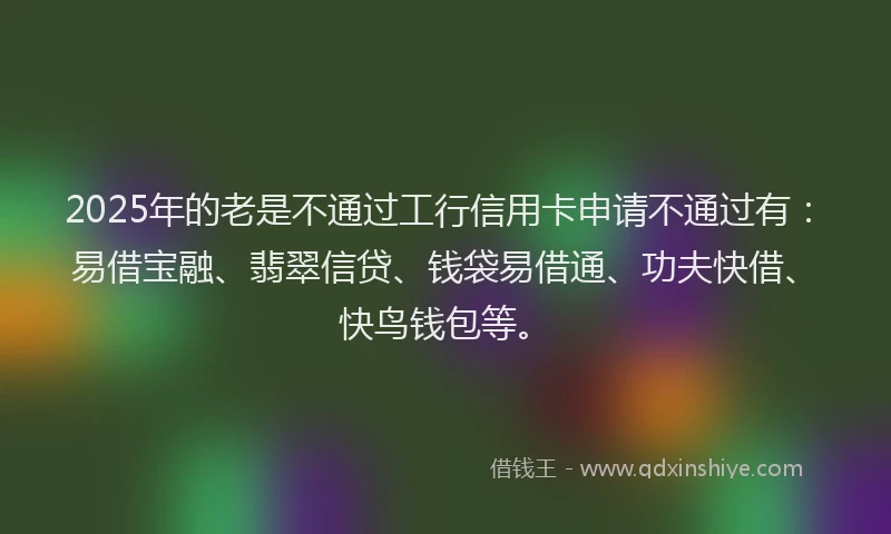 2025年的老是不通过工行信用卡申请不通过有：易借宝融、翡翠信贷、钱袋易借通、功夫快借、快鸟钱包等。