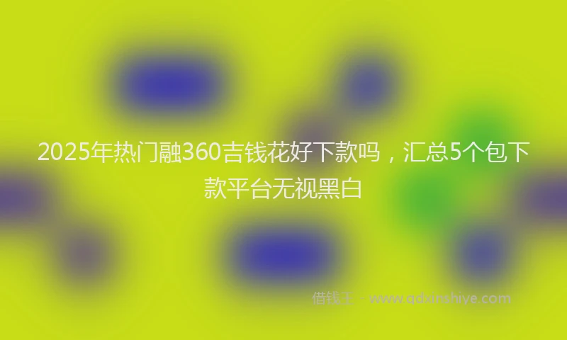 2025年热门融360吉钱花好下款吗，汇总5个包下款平台无视黑白