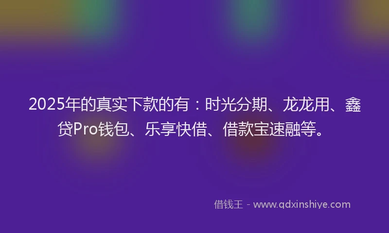 2025年的真实下款的有：时光分期、龙龙用、鑫贷Pro钱包、乐享快借、借款宝速融等。
