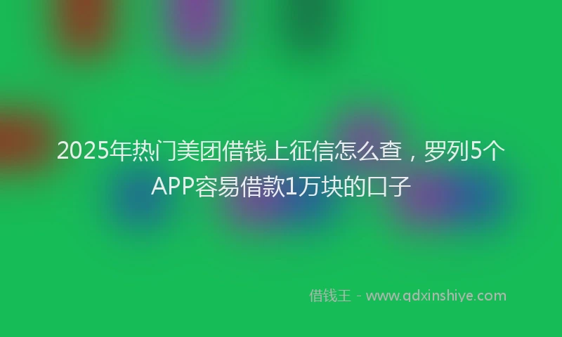 2025年热门美团借钱上征信怎么查，罗列5个APP容易借款1万块的口子