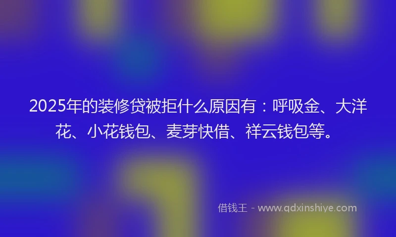 2025年的装修贷被拒什么原因有：呼吸金、大洋花、小花钱包、麦芽快借、祥云钱包等。