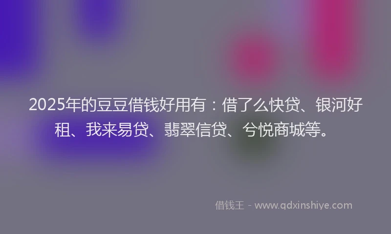2025年的豆豆借钱好用有：借了么快贷、银河好租、我来易贷、翡翠信贷、兮悦商城等。