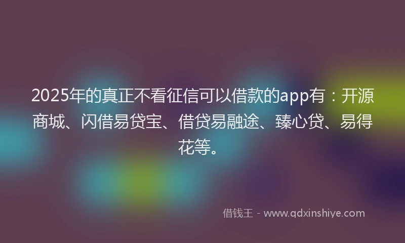 2025年的真正不看征信可以借款的app有：开源商城、闪借易贷宝、借贷易融途、臻心贷、易得花等。