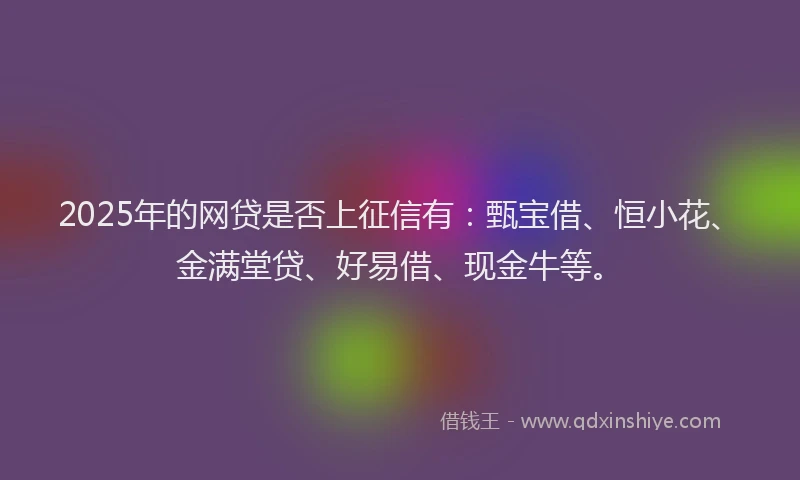 2025年的网贷是否上征信有：甄宝借、恒小花、金满堂贷、好易借、现金牛等。