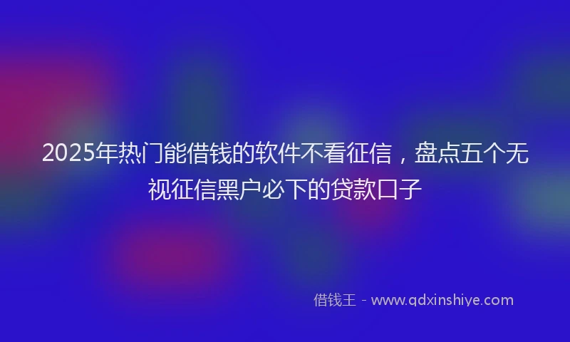 2025年热门能借钱的软件不看征信，盘点五个无视征信黑户必下的贷款口子