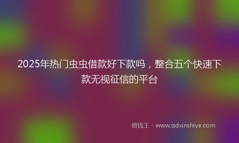 2025年热门虫虫借款好下款吗，整合五个快速下款无视征信的平台