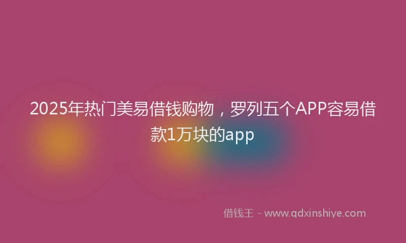 2025年热门美易借钱购物，罗列五个APP容易借款1万块的app