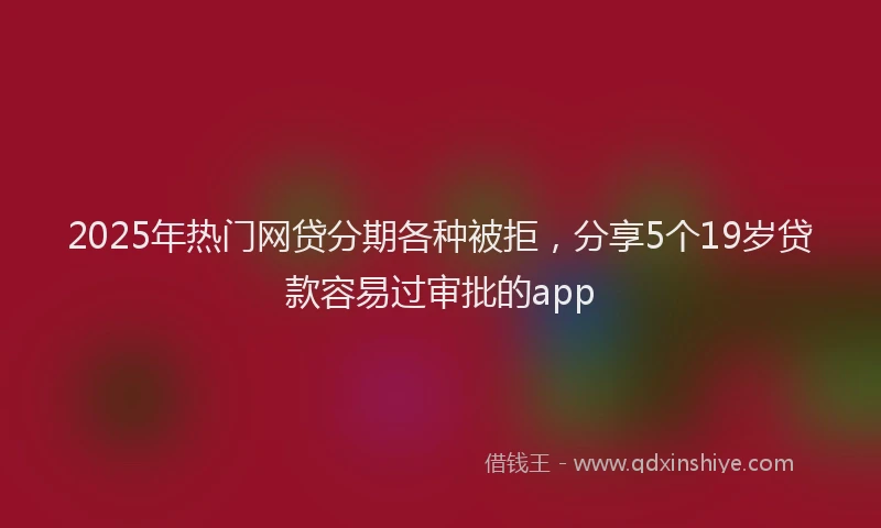 2025年热门网贷分期各种被拒，分享5个19岁贷款容易过审批的app