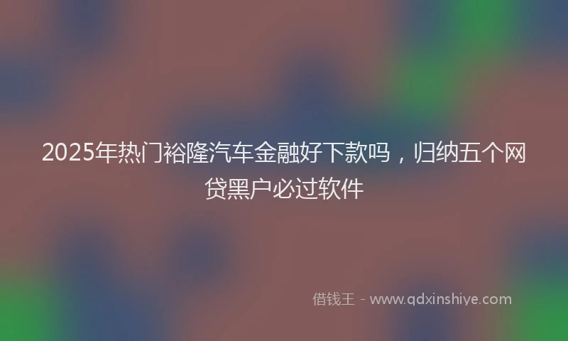 2025年热门裕隆汽车金融好下款吗，归纳五个网贷黑户必过软件