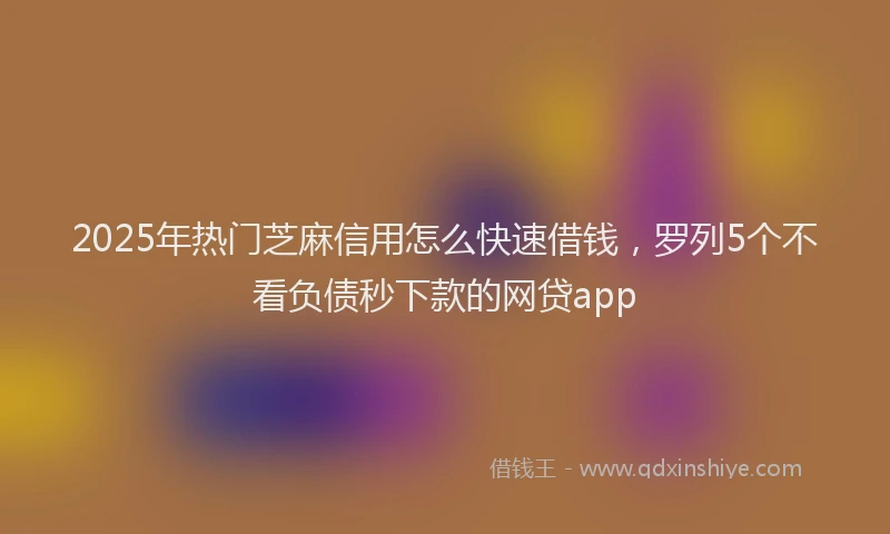 2025年热门芝麻信用怎么快速借钱，罗列5个不看负债秒下款的网贷app