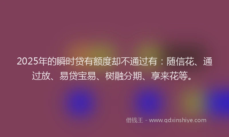 2025年的瞬时贷有额度却不通过有：随信花、通过放、易贷宝易、树融分期、享来花等。