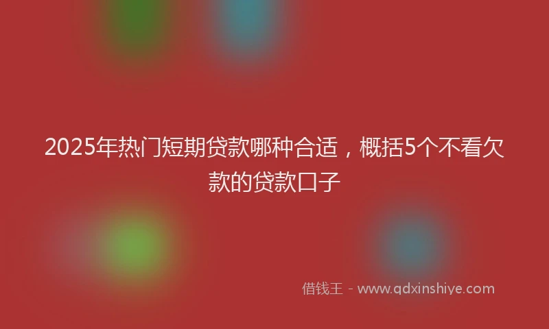 2025年热门短期贷款哪种合适，概括5个不看欠款的贷款口子
