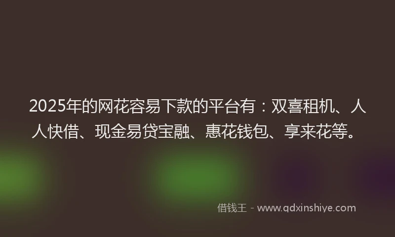 2025年的网花容易下款的平台有：双喜租机、人人快借、现金易贷宝融、惠花钱包、享来花等。