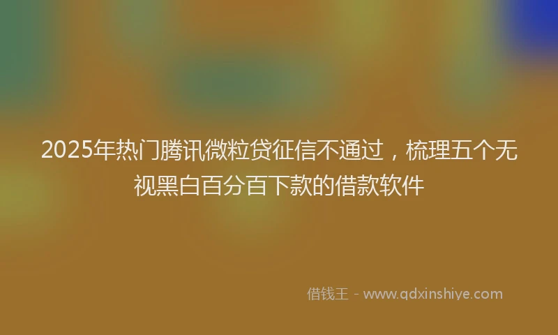 2025年热门腾讯微粒贷征信不通过，梳理五个无视黑白百分百下款的借款软件