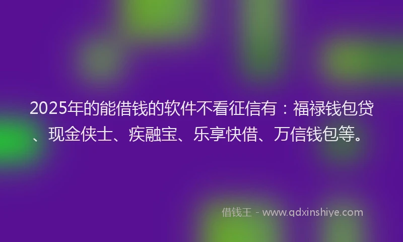 2025年的能借钱的软件不看征信有：福禄钱包贷、现金侠士、疾融宝、乐享快借、万信钱包等。