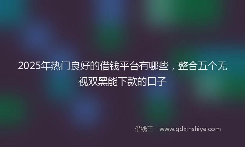 2025年热门良好的借钱平台有哪些，整合五个无视双黑能下款的口子