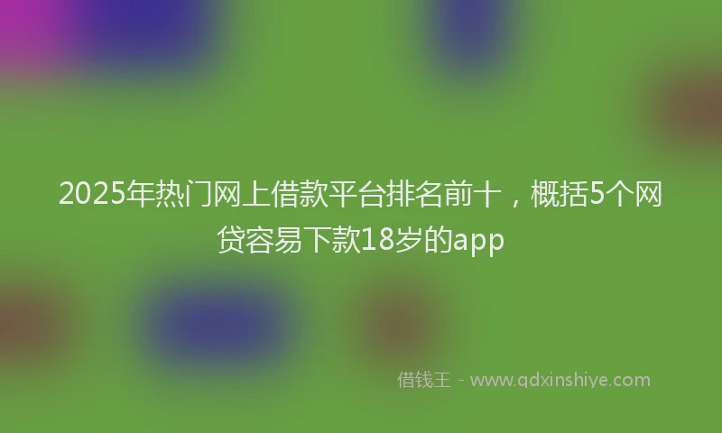 2025年热门网上借款平台排名前十，概括5个网贷容易下款18岁的app