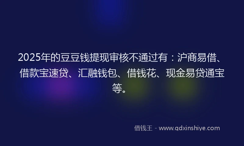 2025年的豆豆钱提现审核不通过有：沪商易借、借款宝速贷、汇融钱包、借钱花、现金易贷通宝等。